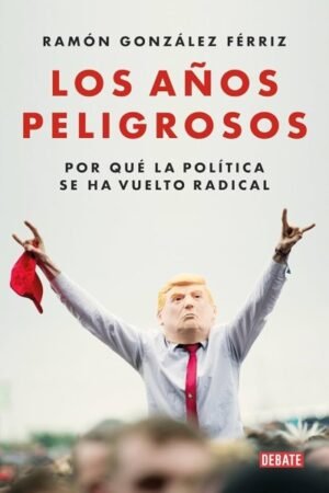 AÑOS PELIGROSOS. POR QUE LA POLITICA SE HA VUELTO RADICAL LOS